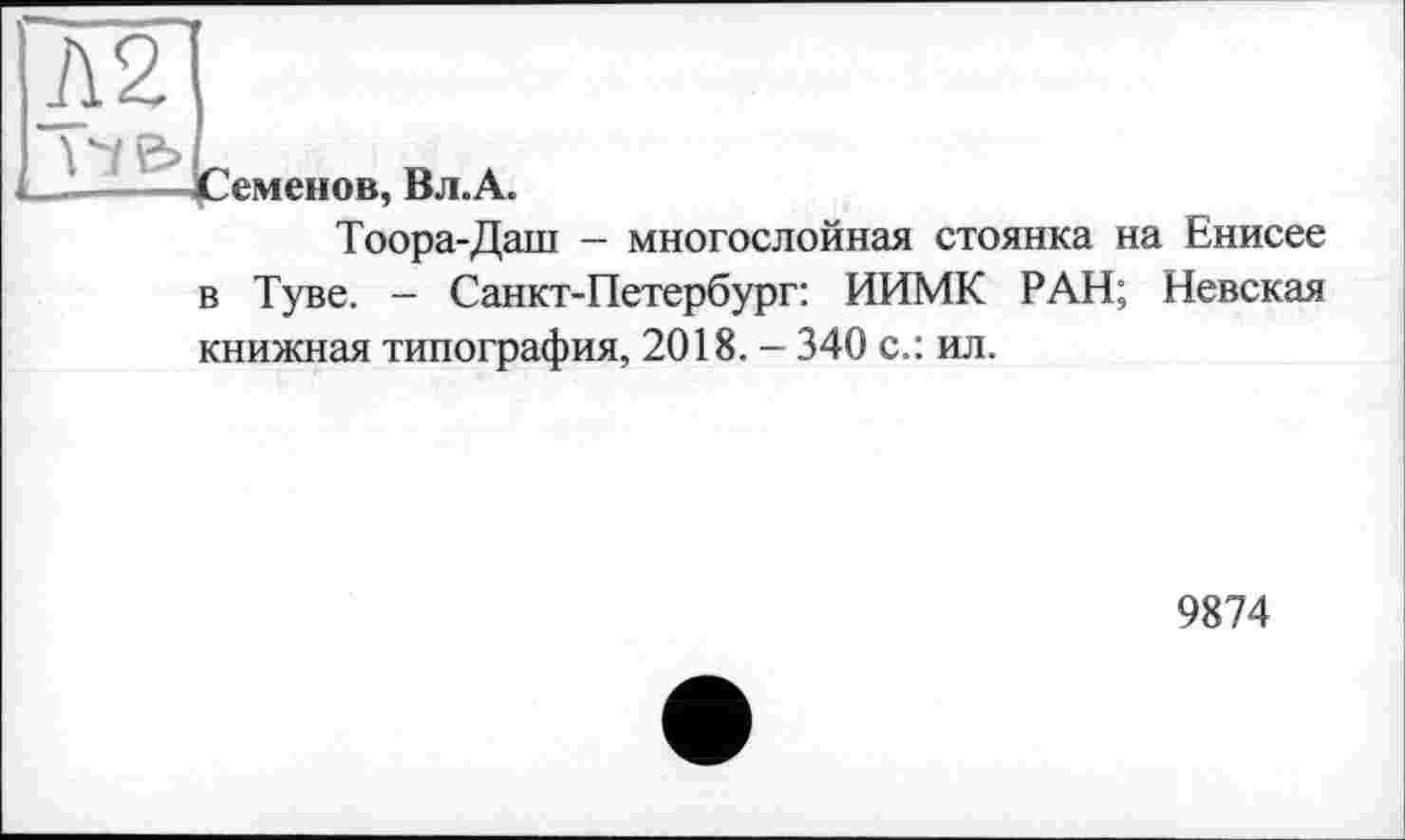 ﻿h2
__— Семенов, Вл.A.
Тоора-Даш — многослойная стоянка на Енисее в Туве. - Санкт-Петербург: ИИМК РАН; Невская книжная типография, 2018. - 340 с.: ил.
9874